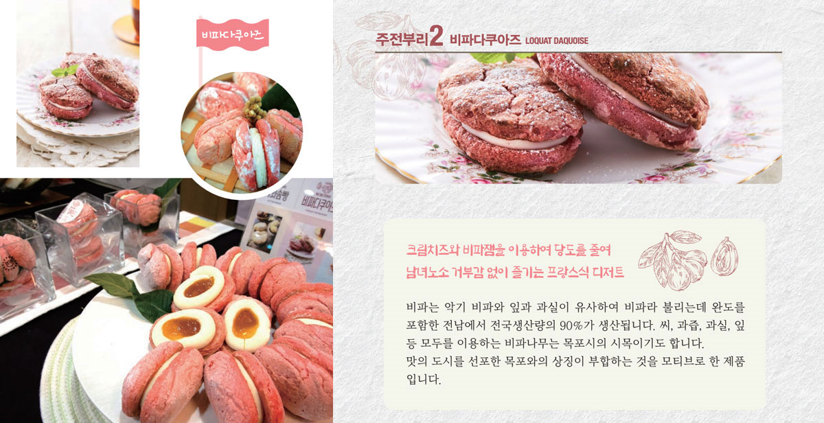 비타다쿠아즈
크림치즈와 비파잼을 이용하여 당도를 줄여 남녀노소 거부감 없이 즐기는 프랑스식 디저트
비파는 악기 비파와 잎과 과실이 유사하여 비파라 불리는데 완도를 포함한 전남에서 전국생산량의 90%가 생산됩니다. 씨, 과즙, 과실, 잎 등 모두를 이용하는 비파나무는 목포시의 시목이기도 합니다. 맛의 도시를 선포한 목포와의 상징이 부합하는 것을 모티브로 한 제품입니다.