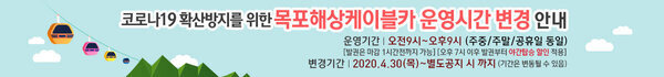 코로나19확산방지를 위한 목포해상케이블카 운영시간 변경 안내 운영시간 오전9시 ~ 오후 9시(주중/주말/공휴일 동일) [발권은 마감 1시간전까지 가능][오후7시 이후 발권부터 야간 탑승 할인 적용] 변경시간 2020. 4. 30(목) ~별도공지 시 까지(기간은 변동될수 있음)