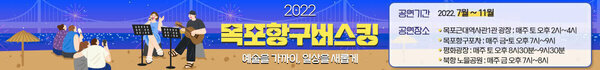 2022 목포항구버스킹 예술은 가까이, 일상을 새롭게 공연기간 2022. 7월 ~ 11월 공연장소 - 목포근대역사관 1관 광장 : 매주 토 오후 2시 ~ 4시 - 목포항구포차 : 매주 금·토 오후 7시 ~ 9시 - 평화광장 : 매주 토 오후 8시30분~9시30분 - 노을공원 : 매주 금 오후7시~8시