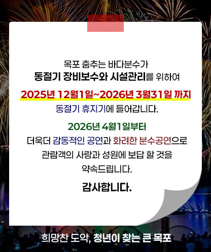 목포 춤추는 바다분수가 동절기 장비보수와 시설관리를 위하여 2025년 12월1일~2026년 3월31일 까지 동절기 휴지기에 들어갑니다. 2026년 4월1일부터 더욱더 감동적인 공연과 화려한 분수공연으로 관람객의 사랑과 성원에 보답 할 것을 약속드립니다. 감사합니다. 희망찬 도악, 청년이 찾는 큰 목포